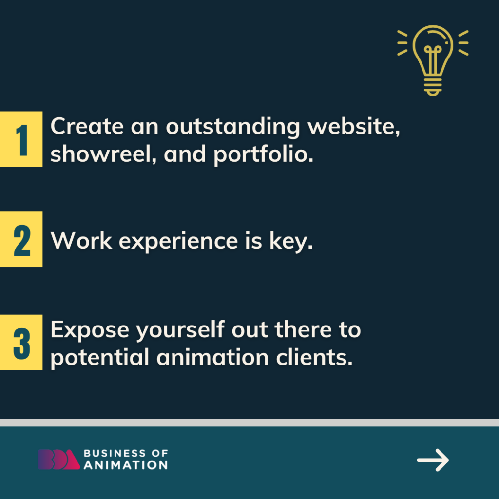 1. Create an outstanding website, showreel, and portfolio. 
2. Work experience is key. 
3. Expose yourself out there to potential animation clients.