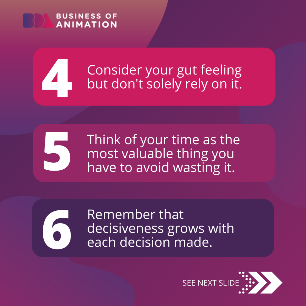 4. Consider your gut feeling but don't solely rely on it.
5. Think of your time as the most valuable thing you have to avoid wasting it.
6. Remember that decisiveness grows with each decision made.