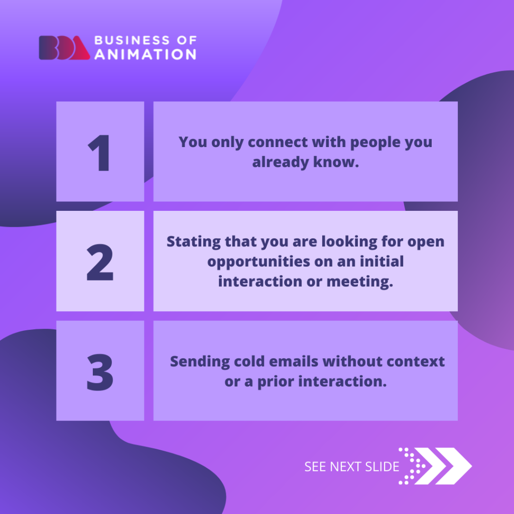 1. You only connect with people you already know.
2. Stating that you are looking for open opportunities on an initial interaction or meeting.
3. Sending cold emails without context or a prior interaction.