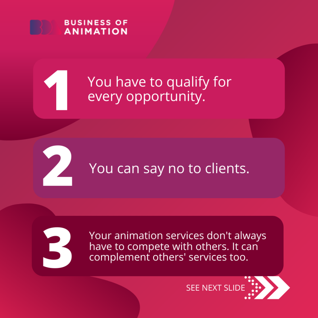 1. You have to qualify for every opportunity.
2. You can say no to clients.
3. Your animation services don't always have to compete with others. It can complement others' services too.