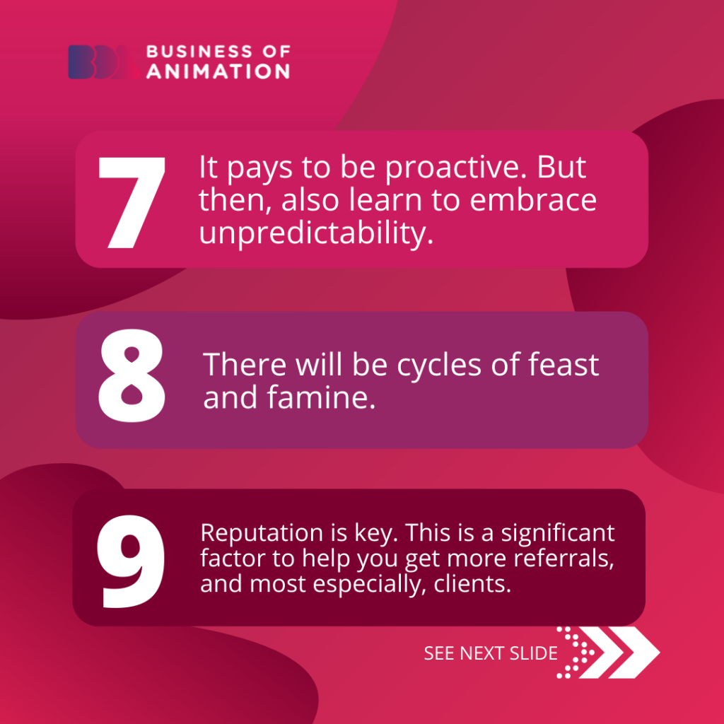 7. It pays to be proactive. But then, also learn to embrace unpredictability.
8. There will be cycles of feast and famine.
9. Reputation is key. This is a significant factor to help you get more referrals, and most especially, clients.