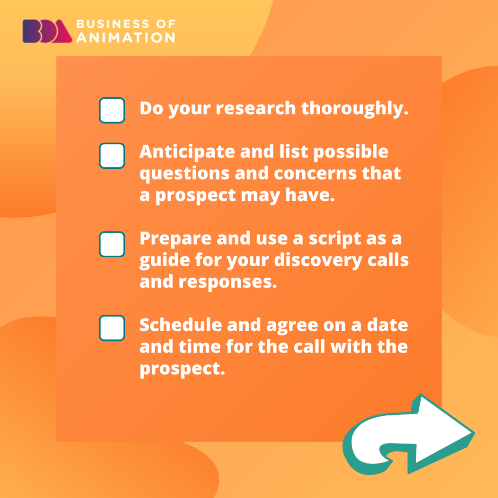 1. Do your research thoroughly.
2. Anticipate and list possible questions and concerns that a prospect may have.
3. Prepare and use a script as a guide for your discovery calls and responses.
4. Schedule and agree on a date and time for the call with the prospect.