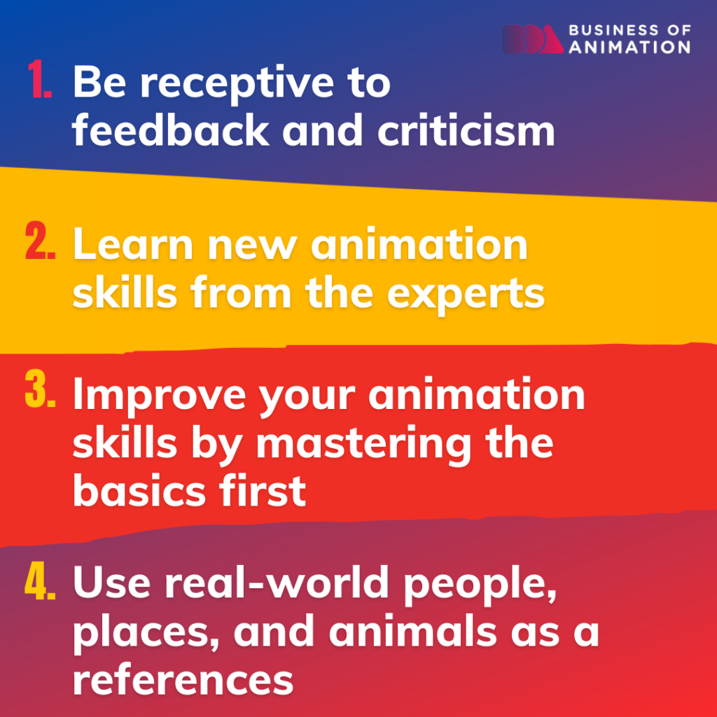 1. Be receptive to feedback and criticism
2. Learn new animation skills from the experts
3. Improve your animation skills by mastering the basics first
4. Use real-world people, places, and animals as references
