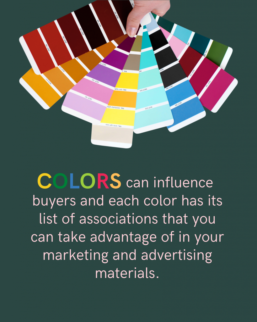 Colors can influence buyers and each color has its list of associations that you can take advantage of in your marketing and advertising materials