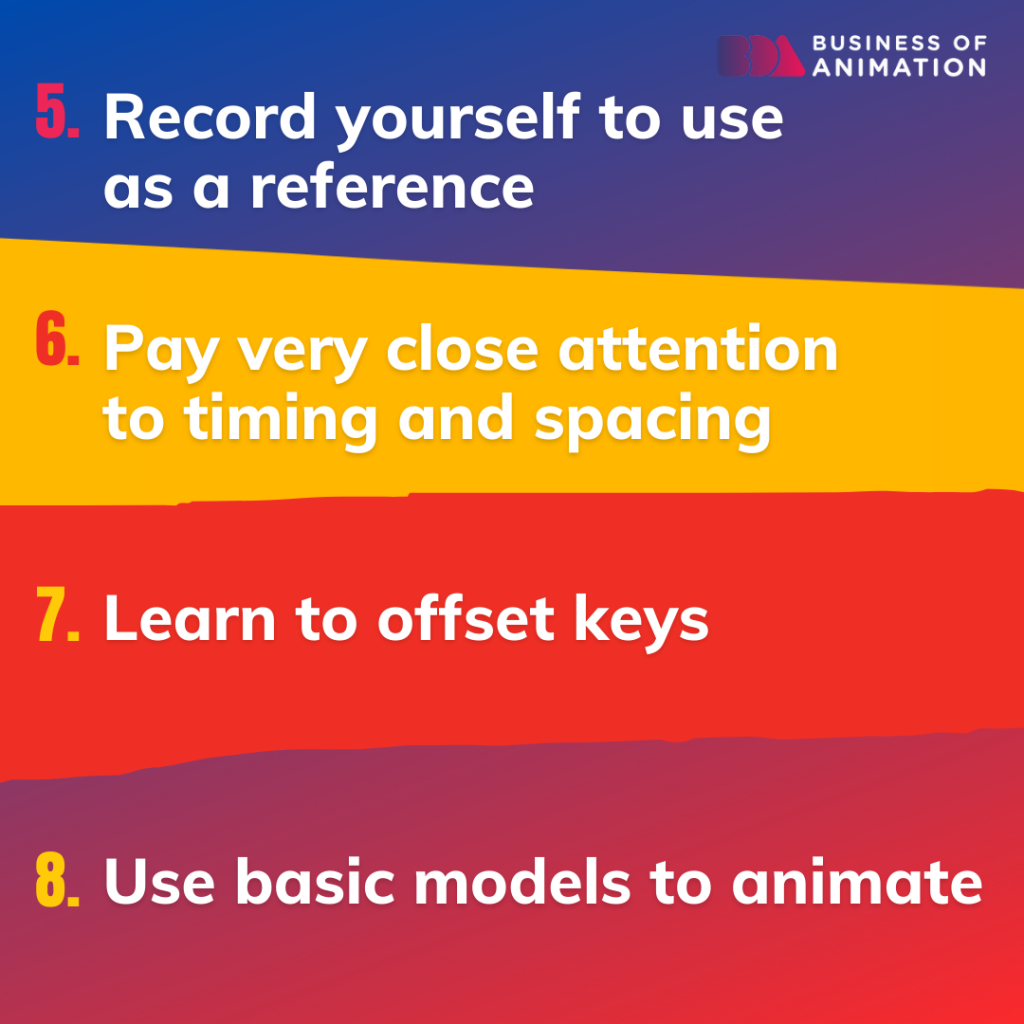 5. Record yourself to use as a reference
6. Pay very close attention to timing and spacing
7. Learn to offset keys
8. Use basic models to animate
