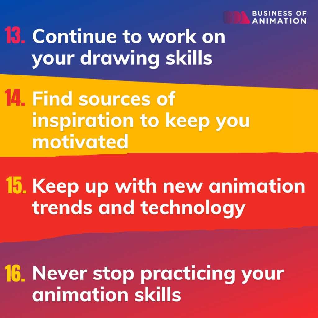 13. Continue to work on your drawing skills
14. Find sources of inspiration to keep you motivated
15. Keep up with new animation trends and technology
16. Never stop practicing your animation skills