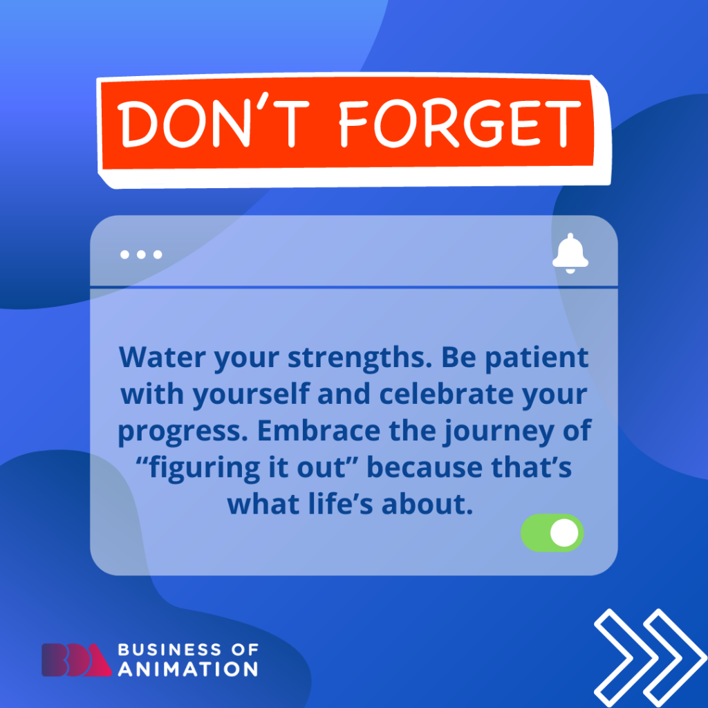 Don't forget 
Water your strengths. Be patient with yourself and celebrate your progress. Embrace the journey of "figuring it out" because that's what life's about. 