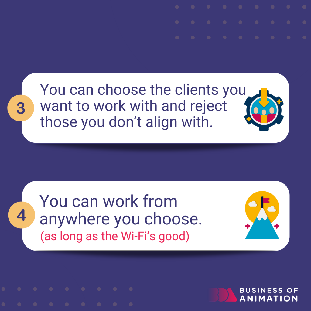You can choose the clients you want to work with and reject those you don't align with. 
You can work from anywhere you choose. (as long as the WiFi's good)