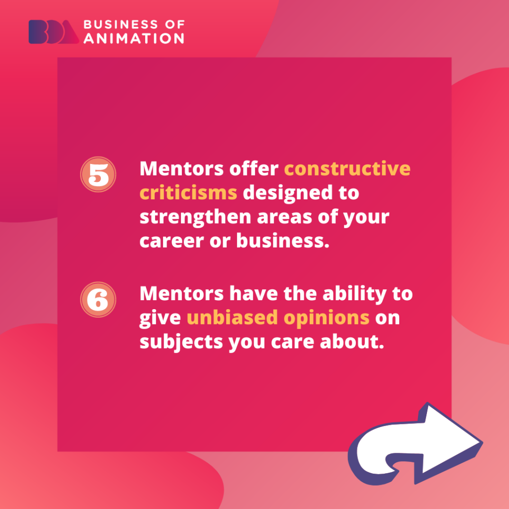 Mentors offer constructive criticisms designed to strengthen areas of your career or business. 
Mentors have the ability to give unbiased opinions on subjects you care about. 