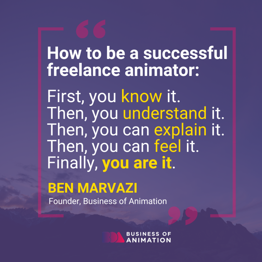 “How to be a successful freelance animator: First, you know it. Then, you understand it. Then, you can explain it. Then, you can feel it. Finally, you are it.” - Ben Marvazi